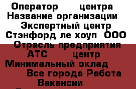 Оператор Call-центра › Название организации ­ Экспертный центр Стэнфорд-ле-хоуп, ООО › Отрасль предприятия ­ АТС, call-центр › Минимальный оклад ­ 60 000 - Все города Работа » Вакансии   . Башкортостан респ.,Баймакский р-н